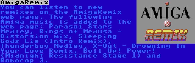 AmigaRemix | You can listen to new remixes on the AmigaRemix web page. The following Amiga music is added to the web page: Parasol Stars Medley, Rings of Medusa - Distorsion mix, Sleeping Gods Lie (Intro Remix), Thunderboy Medley, X-Out - Drowning In Your Love Remix, Boil Up! Power! (Midnight Resistance Stage 1) and Robocop 3.