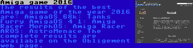 Amiga game 2016 | The results of the best Amiga game of the year 2016 are:
AmigaOS 68k: Tanks Furry
AmigaOS 4 1: Amiga Racer
MorphOS: Amiga Racer
AROS: AstroMenace
The complete results are available on the Obligement web page.