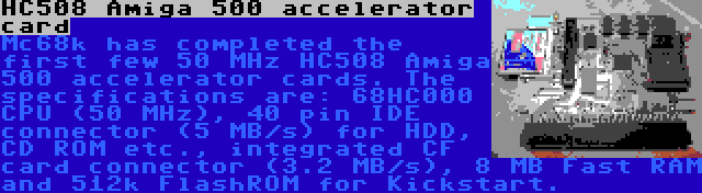 HC508 Amiga 500 accelerator card | Mc68k has completed the first few 50 MHz HC508 Amiga 500 accelerator cards. The specifications are: 68HC000 CPU (50 MHz), 40 pin IDE connector (5 MB/s) for HDD, CD ROM etc., integrated CF card connector (3.2 MB/s), 8 MB Fast RAM and 512k FlashROM for Kickstart.