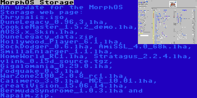 MorphOS Storage | An update for the MorphOS Storage web page: Chrysalis.iso, DuneLegacy_0.96.3.lha, CookieMaster_1.5.2_demo.lha, AOS3.x_Skin.lha, DuneLegacy_data.zip, Hollywood_Player_6.1.lha, RockDodger_0.6.lha, AmiSSL_4.0_68k.lha, SmillaEnlarger_1.1.lha, HomeWorld_RC1.lha, Stratagus_2.2.4.lha, vlink_0.15d_source.tgz, Gigalomania_0.29.0.lha, Fodquake_0.3.lha, WarZone2100_2.0.8_rc1.lha, Calimero_3.9.lha, MCE_10.01.lha, creatiVision_15.06.14.lha, BermudaSyndrome_1.0.3.lha and Napalm.zip.