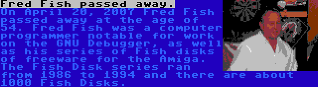 Fred Fish passed away. | On April 20, 2007 Fred Fish passed away at the age of 54. Fred Fish was a computer programmer notable for work on the GNU Debugger, as well as his series of Fish disks of freeware for the Amiga. The Fish Disk series ran from 1986 to 1994 and there are about 1000 Fish Disks.