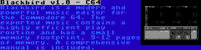 Blackbird v1.0 - C64 | Blackbird is a modern and powerful music editor for the Commodore 64. The exported music contains a highly efficient play routine and has a small memory footprint, 9-12 pages of memory. A comprehensive manual is included.