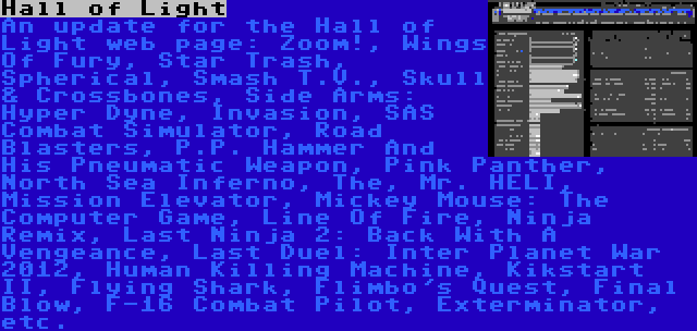 Hall of Light | An update for the Hall of Light web page: Zoom!, Wings Of Fury, Star Trash, Spherical, Smash T.V., Skull & Crossbones, Side Arms: Hyper Dyne, Invasion, SAS Combat Simulator, Road Blasters, P.P. Hammer And His Pneumatic Weapon, Pink Panther, North Sea Inferno, The, Mr. HELI, Mission Elevator, Mickey Mouse: The Computer Game, Line Of Fire, Ninja Remix, Last Ninja 2: Back With A Vengeance, Last Duel: Inter Planet War 2012, Human Killing Machine, Kikstart II, Flying Shark, Flimbo's Quest, Final Blow, F-16 Combat Pilot, Exterminator, etc.