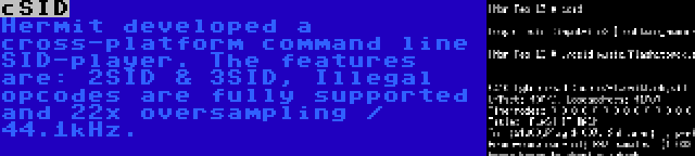 cSID | Hermit developed a cross-platform command line SID-player. The features are: 2SID & 3SID, Illegal opcodes are fully supported and 22x oversampling / 44.1kHz.