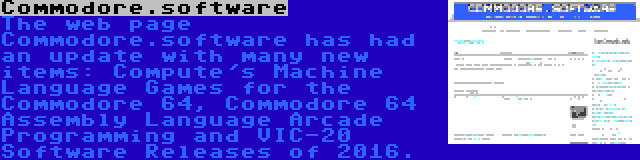 Commodore.software | The web page Commodore.software has had an update with many new items: Compute's Machine Language Games for the Commodore 64, Commodore 64 Assembly Language Arcade Programming and VIC-20 Software Releases of 2016.