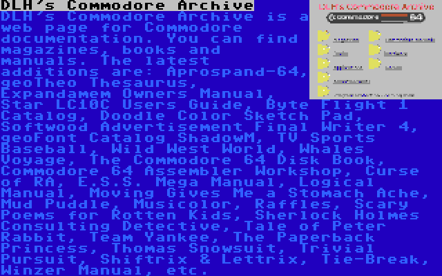 DLH's Commodore Archive | DLH's Commodore Archive is a web page for Commodore documentation. You can find magazines, books and manuals. The latest additions are: Aprospand-64, geoTheo Thesaurus, Expandamem Owners Manual, Star LC10C Users Guide, Byte Flight 1 Catalog, Doodle Color Sketch Pad, Softwood Advertisement Final Writer 4, geoFont Catalog ShadowM, TV Sports Baseball, Wild West World, Whales Voyage, The Commodore 64 Disk Book, Commodore 64 Assembler Workshop, Curse of RA, E.S.S. Mega Manual, Logical Manual, Moving Gives Me a Stomach Ache, Mud Puddle, Musicolor, Raffles, Scary Poems for Rotten Kids, Sherlock Holmes Consulting Detective, Tale of Peter Rabbit, Team Yankee, The Paperback Princess, Thomas Snowsuit, Trivial Pursuit, Shiftrix & Lettrix, Tie-Break, Winzer Manual, etc.