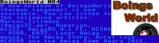 BoingsWorld #84 | A new episode of BoingsWorld (German language) is now available. You can listen to the following articles: Markus Tillmann (Amiga32.de), Hyperion, A1222, AmigaOS 4.1 FE, HC508 - A500, KA37, Laser Amiga mouse, The Amiga Story, Acryl case ACA500 and the Amiga Game Award 2016.