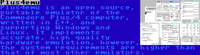 Plus4emu | Plus4emu is an open source, portable emulator of the Commodore Plus/4 computer, written in C++, and supporting Windows and Linux. It implements accurate, high quality hardware emulation, however, the system requirements are higher than that of most other emulators.