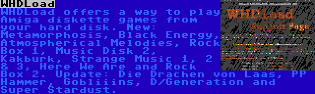 WHDLoad | WHDLoad offers a way to play Amiga diskette games from your hard disk. New: Metamorphosis, Black Energy, Atmospherical Melodies, Rock Box 1, Music Disk 2, Kakburk, Strange Music 1, 2 & 3, Here We Are and Rock Box 2. Update: Die Drachen von Laas, PP Hammer, Gobliiins, D/Generation and Super Stardust.