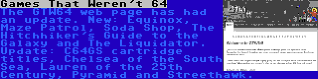 Games That Weren't 64 | The GTW64 web page has had an update. New: Equinox, Maze Patrol, Soda Shop, The Hitchhiker's Guide to the Galaxy and The Liquidator. Update: C64GS cartridge titles, Chelsea of the South Sea, Lauren of the 25th Century, Pyramid and Streethawk.