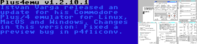 Plus4emu v1.2.10.1 | Istvan Varga released an update for his Commodore Plus/4 emulator for Linux, MacOS and Windows. Changes in this version: Fixed a preview bug in p4fliconv.