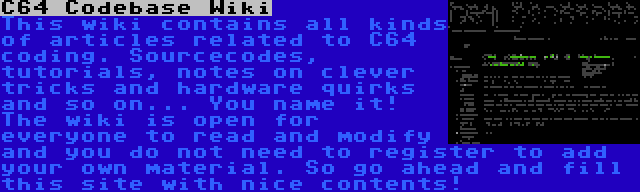 C64 Codebase Wiki | This wiki contains all kinds of articles related to C64 coding. Sourcecodes, tutorials, notes on clever tricks and hardware quirks and so on... You name it! The wiki is open for everyone to read and modify and you do not need to register to add your own material. So go ahead and fill this site with nice contents!