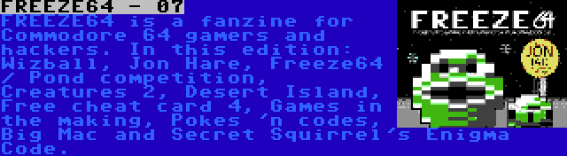 FREEZE64 - 07 | FREEZE64 is a fanzine for Commodore 64 gamers and hackers. In this edition: Wizball, Jon Hare, Freeze64 / Pond competition, Creatures 2, Desert Island, Free cheat card 4, Games in the making, Pokes 'n codes, Big Mac and Secret Squirrel's Enigma Code.