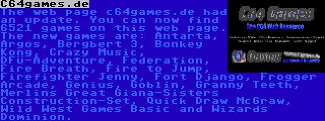 C64games.de | The web page c64games.de had an update. You can now find 6521 games on this web page. The new games are: Antarta, Argos, Bergbert 3, Bonkey Kong, Crazy Music, DFÜ-Adventure, Federation, Fire Breath, Fire to Jump, Firefighter Jenny, Fort Django, Frogger Arcade, Genius, Goblin, Granny Teeth, Merlins Great Giana-Sisters Construction-Set, Quick Draw McGraw, Wild West Games Basic and Wizards Dominion.