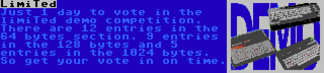 LimiTed | Just 1 day to vote in the limiTed demo competition. There are 12 entries in the 64 bytes section. 9 entries in the 128 bytes and 5 entries in the 1024 bytes. So get your vote in on time.