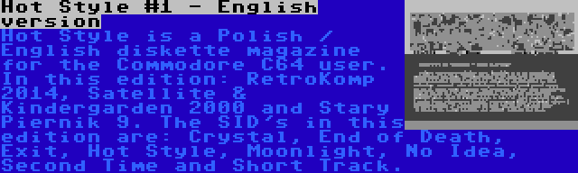 Hot Style #1 - English version | Hot Style is a Polish / English diskette magazine for the Commodore C64 user. In this edition: RetroKomp 2014, Satellite & Kindergarden 2000 and Stary Piernik 9. The SID's in this edition are: Crystal, End of Death, Exit, Hot Style, Moonlight, No Idea, Second Time and Short Track.