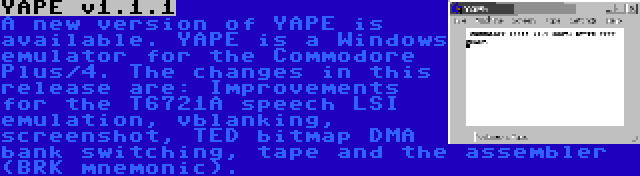 YAPE v1.1.1 | A new version of YAPE is available. YAPE is a Windows emulator for the Commodore Plus/4. The changes in this release are: Improvements for the T6721A speech LSI emulation, vblanking, screenshot, TED bitmap DMA bank switching, tape and the assembler (BRK mnemonic).