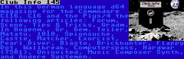 Club Info 145 | In this German language d64 magazine for the Commodore C116, C16 and the Plus/4 the following articles: Forum, Scene, Tips & Tricks, Gradm. In Bogenm., Gr. Gem. Teiler, Matatu, 1010, Spionsuche, Castle, Matcher, Exorcist, Pearl Diver, Blasto, Brickhunter, Flappy Dot, Wallbreak, Computerspass, Hardwar (7501), Uninvited, Music Composer Synth, and Andere Systemen.