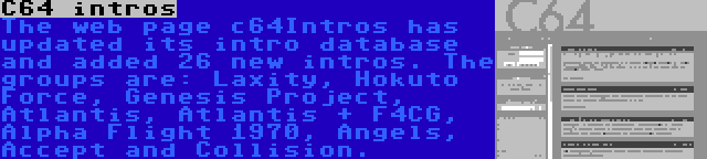 C64 intros | The web page c64Intros has updated its intro database and added 26 new intros. The groups are: Laxity, Hokuto Force, Genesis Project, Atlantis, Atlantis + F4CG, Alpha Flight 1970, Angels, Accept and Collision.