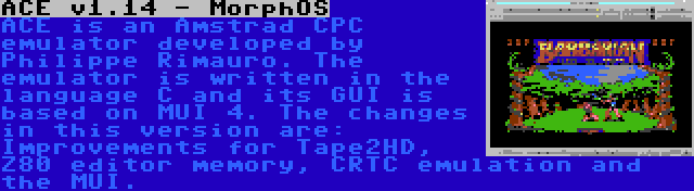 ACE v1.14 - MorphOS | ACE is an Amstrad CPC emulator developed by Philippe Rimauro. The emulator is written in the language C and its GUI is based on MUI 4. The changes in this version are: Improvements for Tape2HD, Z80 editor memory, CRTC emulation and the MUI.