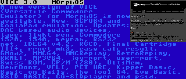 VICE 3.0 - MOrphOS | A new version of VICE (Versatile Commodore Emulator) for MorphOS is now available. New: SCPU64 and KoalaPad emulation. Updates: DAC based audio devices, tape, light pen, Commodore 1520, 1540, keyrah, RS232 net, IDE64 v4.2, RGCD, Final Cartridge III+, rrnet mk3, easy calc result, GMod2, MMC64, MMCReplay, RetroReplay, RRNET, MP3@64, joy-port, user-port, Swiss ROM, CP/M (Z80), UltiMem, BehrBonz, VFLI, PET HRE, Kipper Basic, Basic on Bails, The Tool 64, Eve Basic, RSID BASIC, CG-SIDplayer and psid.