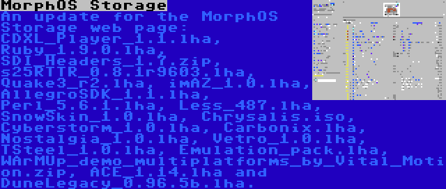 MorphOS Storage | An update for the MorphOS Storage web page: CDXL_Player_1.1.lha, Ruby_1.9.0.lha, SDI_Headers_1.7.zip, s25RTTR_0.8.1r9603.lha, Quake3_r2.lha, imAZ_1.0.lha, AllegroSDK_1.1.lha, Perl_5.6.1.lha, Less_487.lha, SnowSkin_1.0.lha, Chrysalis.iso, Cyberstorm_1.0.lha, Carbonix.lha, Nostalgia_1.0.lha, Vetro_1.0.lha, TSteel_1.0.lha, Emulation_pack.lha, WArMUp_demo_multiplatforms_by_Vital_Motion.zip, ACE_1.14.lha and DuneLegacy_0.96.5b.lha.