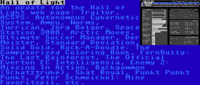 Hall of Light | An update for the Hall of Light web page: Traitor, ACSYS: Autonomous Cybernetic System, Ampu, Worms, Turrican, Jörg Belger, Space Station 3000, Arctic Moves, Ultimate Soccer Manager, Der Meister, Standard Deviation, Solid Gold, Rock-A-Doodle: The Computerized Coloring Book, FernGully: The Last Rainforest, The Official Everton FC Intelligensia, Enemy 2: Missing In Action, Backgammon (Schatztruhe), Skat Royal, Punkt Punkt Punkt, Peter Schmeichel: Mine Favoritspil, etc.