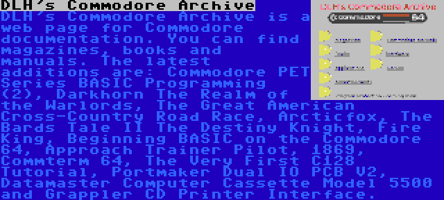 DLH's Commodore Archive | DLH's Commodore Archive is a web page for Commodore documentation. You can find magazines, books and manuals. The latest additions are: Commodore PET Series BASIC Programming (2), Darkhorn The Realm of the Warlords, The Great American Cross-Country Road Race, Arcticfox, The Bards Tale II The Destiny Knight, Fire King, Beginning BASIC on the Commodore 64, Approach Trainer Pilot, 1869, Commterm 64, The Very First C128 Tutorial, Portmaker Dual IO PCB V2, Datamaster Computer Cassette Model 5500 and Grappler CD Printer Interface.