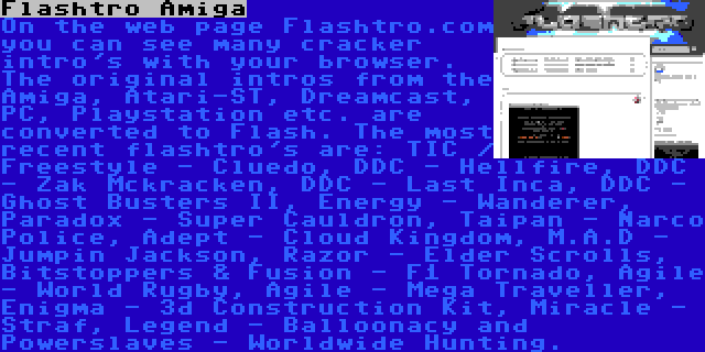 Flashtro Amiga | On the web page Flashtro.com you can see many cracker intro's with your browser. The original intros from the Amiga, Atari-ST, Dreamcast, PC, Playstation etc. are converted to Flash. The most recent flashtro's are: TIC / Freestyle - Cluedo, DDC - Hellfire, DDC - Zak Mckracken, DDC - Last Inca, DDC - Ghost Busters II, Energy - Wanderer, Paradox - Super Cauldron, Taipan - Narco Police, Adept - Cloud Kingdom, M.A.D - Jumpin Jackson, Razor - Elder Scrolls, Bitstoppers & Fusion - F1 Tornado, Agile - World Rugby, Agile - Mega Traveller, Enigma - 3d Construction Kit, Miracle - Straf, Legend - Balloonacy and Powerslaves - Worldwide Hunting.