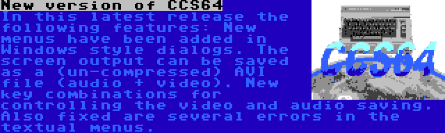 New version of CCS64 | In this latest release the following features: New menus have been added in Windows style dialogs. The screen output can be saved as a (un-compressed) AVI file (audio + video). New key combinations for controlling the video and audio saving. Also fixed are several errors in the textual menus.