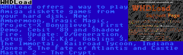 WHDLoad | WHDLoad offers a way to play Amiga diskette games from your hard disk. New: Ambermoon, Tragic Magic, Project-X Bonuslevel, First Demo, Cebit '89 and Shadow Fire. Update: D/Generation, Lotus 3, B.C.Kid, Goblins 3, The Immortal, Railroad Tycoon, Indiana Jones & The Fate of Atlantis and Castle Master 2 - The Crypt.