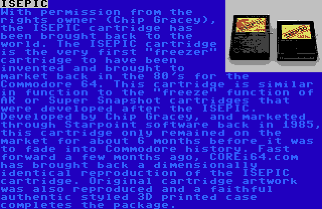 ISEPIC | With permission from the rights owner (Chip Gracey), the ISEPIC cartridge has been brought back to the world. The ISEPIC cartridge is the very first freezer cartridge to have been invented and brought to market back in the 80's for the Commodore 64. This cartridge is similar in function to the freeze function of AR or Super Snapshot cartridges that were developed after the ISEPIC. Developed by Chip Gracey, and marketed through Starpoint software back in 1985, this cartridge only remained on the market for about 6 months before it was to fade into Commodore history. Fast forward a few months ago, COREi64.com has brought back a dimensionally identical reproduction of the ISEPIC cartridge. Original cartridge artwork was also reproduced and a faithful authentic styled 3D printed case completes the package.