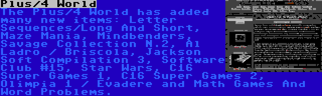 Plus/4 World | The Plus/4 World has added many new items: Letter Sequences/Long And Short, Maze Mania, Mindbenders, Savage Collection N.2, Al Ladro / Briscola, Jackson Soft Compilation 3, Software Club #15, Star Wars, C16 Super Games 1, C16 Super Games 2, Olimpia 1 / Evadere and Math Games And Word Problems.