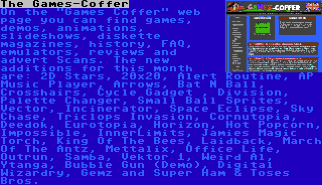 The Games-Coffer | On the Games Coffer web page you can find games, demos, animations, slideshows, diskette magazines, history, FAQ, emulators, reviews and advert Scans. The new additions for this month are: 2D Stars, 20x20, Alert Routine, AP Music Player, Arrows, Bat N Ball, Crosshairs, Cycle Gadget , Division, Palette Changer, Small Ball Sprites, Vector, Incinerator, Space Eclipse, Sky Chase, Triclops Invasion, Cornutopia, Deedok, Eurotopia, Horizon, Hot Popcorn, Impossible, InnerLimits, Jamies Magic Torch, King Of The Bees, Laidback, March Of The Antz, Mettalix, Office Life, Outrun, Samba, Vektor 1, Weird Al, Ytanga, Bubble Gun (Demo), Digital Wizardry, Gemz and Super Ham & Toses Bros.