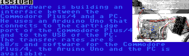 1551USB | Cbmhardware is building an interface between the Commodore Plus/4 and a PC. He uses an Arduino Uno that connects to the cartridge port of the Commodore Plus/4 and to the USB of the PC. The transfer rates are 6 kB/s and software for the Commodore Plus/4, the Aruino Uno and the PC is available.