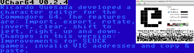 VChar64 V0.2.4 | Ricardo Quesada developed a character editor for the Commodore 64. The features are: Import, export, rotate, invert, clear, shift to left, right, up and down. Changes in this version: Improvements for SEUCK games, invalid VIC addresses and copy & paste.