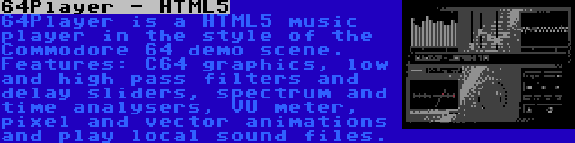 64Player - HTML5 | 64Player is a HTML5 music player in the style of the Commodore 64 demo scene. Features: C64 graphics, low and high pass filters and delay sliders, spectrum and time analysers, VU meter, pixel and vector animations and play local sound files.