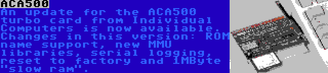 ACA500 | An update for the ACA500 turbo card from Individual Computers is now available. Changes in this version: ROM name support, new MMU libraries, serial logging, reset to factory and 1MByte slow ram.