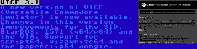 VICE 3.1 | A new version of VICE (Versatile Commodore Emulator) is now available. Changes in this version: Improvements for the SID, StarDOS, 1571 (g64/p64) and the VIA. Support for script64, vizawrite64 and the paperclip64 dongle.