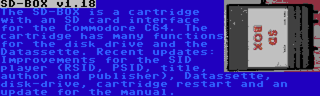 SD-BOX v1.18 | The SD-BOX is a cartridge with an SD card interface for the Commodore C64. The cartridge has many functions for the disk drive and the Datassette. Recent updates: Improvements for the SID player (RSID, PSID, title, author and publisher), Datassette, disk-drive, cartridge restart and an update for the manual.