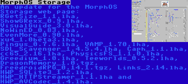 MorphOS Storage | An update for the MorphOS Storage web page: RGetSize_1.1.lha, ShowGRexx_0.9.lha, VisualGuide_3.0.lha, NoWinED_0.83.lha, EvenMore_0.90.lha, xu4_1.0beta3.lha, Pingus_0.7.6.lha, VAMP_1.70.lha, SDL_Scavenger_1.4.5.4.lha, Caph_1.1.lha, cc65_2.16.lha, PhysicsFS_1.1.0.lha, Greedium_1.0.lha, Teeworlds_0.5.2.lha, DragonMemory_1.0.tgz, FreedroidRPG_0.14.1.tgz, Links_2.14.lha, HWP_SQLite3_1.2.lha, HWP_HTTPStreamer_1.1.lha and HWP_AVCodec_1.4.lha.