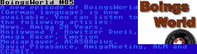 BoingsWorld #85 | A new episode of BoingsWorld (German language) is now available. You can listen to the following articles: News, Amiga 20 Years, Hollywood 7, Howitzer Duell, Amiga Racer, Emotion Mediaplayer, ACA500plus, David Pleasance, AmigaMeeting, ACM and CC2017.