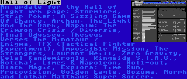 Hall of Light | An update for the Hall of Light web page: Stormlord, Strip Poker: A Sizzling Game Of Chance, Archon: The Light And The Dark, Napalm: The Crimson Crisis / Diversia, Final Odyssey: Theseus Verses The Minotaur / Enigma, TFX (Tactical Fighter Experiment), Impossible Mission, The Strangers, Laurant Weill, Zero Gravity, Celâl Kandemiroğlu, Ringside S.T.A.G., Gotcha!, Limes & Napoleon, Roll-out, Black Magic, Explora: Time Run, Procovision, Golden Eagle, Bozuma, Morph and Lothar Matthäus Super Soccer.