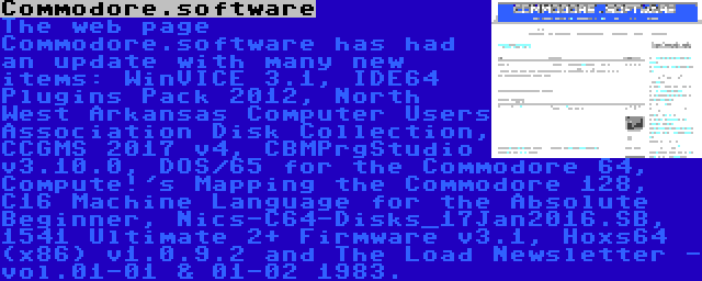 Commodore.software | The web page Commodore.software has had an update with many new items: WinVICE 3.1, IDE64 Plugins Pack 2012, North West Arkansas Computer Users Association Disk Collection, CCGMS 2017 v4, CBMPrgStudio v3.10.0, DOS/65 for the Commodore 64, Compute!'s Mapping the Commodore 128, C16 Machine Language for the Absolute Beginner, Nics-C64-Disks_17Jan2016.SB, 1541 Ultimate 2+ Firmware v3.1, Hoxs64 (x86) v1.0.9.2 and The Load Newsletter - vol.01-01 & 01-02 1983.