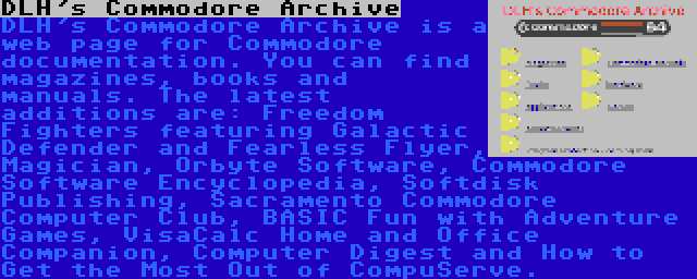 DLH's Commodore Archive | DLH's Commodore Archive is a web page for Commodore documentation. You can find magazines, books and manuals. The latest additions are: Freedom Fighters featuring Galactic Defender and Fearless Flyer, Magician, Orbyte Software, Commodore Software Encyclopedia, Softdisk Publishing, Sacramento Commodore Computer Club, BASIC Fun with Adventure Games, VisaCalc Home and Office Companion, Computer Digest and How to Get the Most Out of CompuServe.