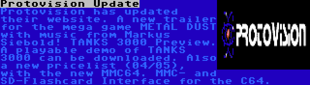 Protovision Update | Protovision has updated their website. A new trailer for the mega game METAL DUST with music from Markus Siebold! TANKS 3000 Preview. A playable demo of TANKS 3000 can be downloaded. Also a new pricelist (04/05), with the new MMC64. MMC- and SD-Flashcard Interface for the C64.