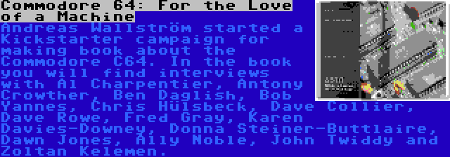 Commodore 64: For the Love of a Machine | Andreas Wallström started a Kickstarter campaign for making book about the Commodore C64. In the book you will find interviews with Al Charpentier, Antony Crowther, Ben Daglish, Bob Yannes, Chris Hülsbeck, Dave Collier, Dave Rowe, Fred Gray, Karen Davies-Downey, Donna Steiner-Buttlaire, Dawn Jones, Ally Noble, John Twiddy and Zoltan Kelemen.