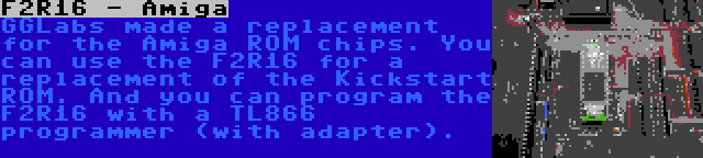 F2R16 - Amiga | GGLabs made a replacement for the Amiga ROM chips. You can use the F2R16 for a replacement of the Kickstart ROM. And you can program the F2R16 with a TL866 programmer (with adapter).