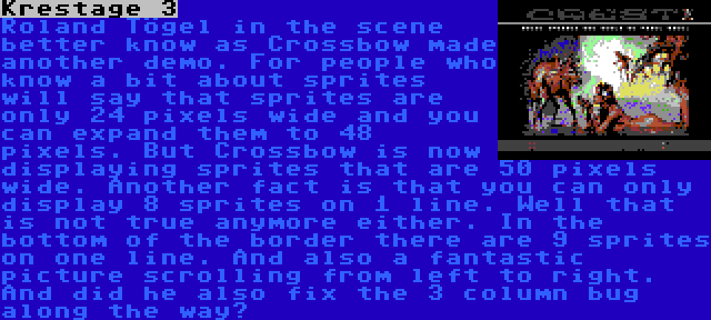 Krestage 3 | Roland Tögel in the scene better know as Crossbow made another demo. For people who know a bit about sprites will say that sprites are only 24 pixels wide and you can expand them to 48 pixels. But Crossbow is now displaying sprites that are 50 pixels wide. Another fact is that you can only display 8 sprites on 1 line. Well that is not true anymore either. In the bottom of the border there are 9 sprites on one line. And also a fantastic picture scrolling from left to right. And did he also fix the 3 column bug along the way?