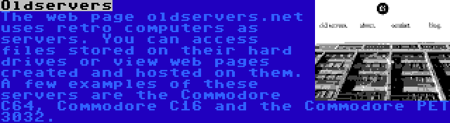 Oldservers | The web page oldservers.net uses retro computers as servers. You can access files stored on their hard drives or view web pages created and hosted on them. A few examples of these servers are the Commodore C64, Commodore C16 and the Commodore PET 3032.